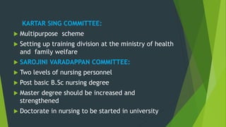 KARTAR SING COMMITTEE:
 Multipurpose scheme
 Setting up training division at the ministry of health
and family welfare
 SAROJINI VARADAPPAN COMMITTEE:
 Two levels of nursing personnel
 Post basic B.Sc nursing degree
 Master degree should be increased and
strengthened
 Doctorate in nursing to be started in university
 