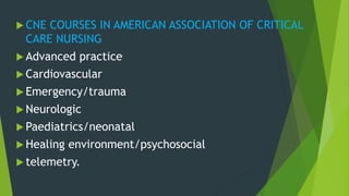  CNE COURSES IN AMERICAN ASSOCIATION OF CRITICAL
CARE NURSING
 Advanced practice
 Cardiovascular
 Emergency/trauma
 Neurologic
 Paediatrics/neonatal
 Healing environment/psychosocial
 telemetry.
 