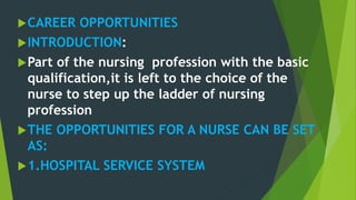 CAREER OPPORTUNITIES
INTRODUCTION:
Part of the nursing profession with the basic
qualification,it is left to the choice of the
nurse to step up the ladder of nursing
profession
THE OPPORTUNITIES FOR A NURSE CAN BE SET
AS:
1.HOSPITAL SERVICE SYSTEM
 