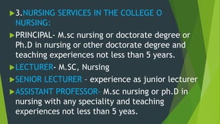 3.NURSING SERVICES IN THE COLLEGE O
NURSING:
PRINCIPAL- M.sc nursing or doctorate degree or
Ph.D in nursing or other doctorate degree and
teaching experiences not less than 5 years.
LECTURER- M.SC, Nursing
SENIOR LECTURER – experience as junior lecturer
ASSISTANT PROFESSOR- M.sc nursing or ph.D in
nursing with any speciality and teaching
experiences not less than 5 yeas.
 