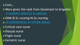 Cont…
Were given the rank from lieutenant to brigadier
9.NURSING SERVICES IN ABROAD:
GNM/B.Sc nursing/M.Sc,nursing.
10.EXPERIENCES IN OTHER AREAS:
Critical care nurse
Dialysis nurse
Flight nurse
Geriatric nurse
 