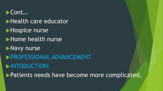Cont…
Health care educator
Hospice nurse
Home health nurse
Navy nurse
PROFESSIONAL ADVANCEMENT
INTODUCTION:
Patients needs have become more complicated,
 