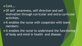 Cont….
Of self awareness, self direction and self
motivation through curricular and extra curricular
activities.
It enables the nurse with cooperate with team
members
It enables the nurse to understand the functioning
of body and mind in health and disease.
 