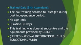 Trained Dais (Bith Attendant):
The dai training become full fledged during
post independence period.
No age limit
Duration 30 days
This training was done at subcentre and the
equipments provided by UNICEF.
(UNITED NATIONAL INTERNATIONAL CHILD
EDUCATIONAL FUND)
 