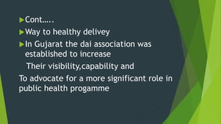 Cont…..
Way to healthy delivey
In Gujarat the dai association was
established to increase
Their visibility,capability and
To advocate for a more significant role in
public health progamme
 