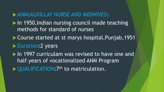  ANM(AUXILLAY NURSE AND MIDWIVES)
 In 1950,Indian nursing council made teaching
methods for standard of nurses
 Course started at st marys hospital,Punjab,1951
 Duration:2 years
 In 1997 curriculam was revised to have one and
half years of vocationalized ANM Program
 QUALIFICATION:7th to matriculation.
 