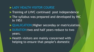  LADY HEALTH VISITOR COURSE
 Training of LHVC continued post independence
 The syllabus was prepared and developed by INC
In 1951
 QUALIICATION:Higher seconday or matriculation.
 DURATION:two and half years reduce to two
years.
 Health visitors are mainly concerned with
helping to ensure that people’s domestic
 