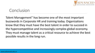 Conclusion
www.advanced.edu.in
Talent Management" has become one of the most important
buzzwords in Corporate HR and training today. Organizations
know that they must have the best talent in order to succeed in
the hypercompetitive and increasingly complex global economy.
They must manage talent as a critical resource to achieve the best
possible results in the long run.
 
