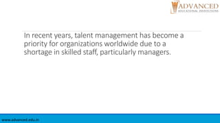 In recent years, talent management has become a
priority for organizations worldwide due to a
shortage in skilled staff, particularly managers.
www.advanced.edu.in
 