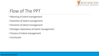 Flow of The PPT
• Meaning of talent management
• Evolution of talent management
• Elements of talent management
• Strategic importance of talent management
• Process of talent management
• Conclusion
www.advanced.edu.in
 