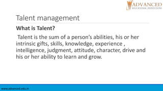 Talent management
What is Talent?
Talent is the sum of a person’s abilities, his or her
intrinsic gifts, skills, knowledge, experience ,
intelligence, judgment, attitude, character, drive and
his or her ability to learn and grow.
www.advanced.edu.in
 