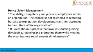 Hence ,Talent Management
“ The ability, competency and power of employees within
an organization. The concept is not restricted to recruiting
but also to exploration, development, transition according
to the culture of the organization.”
“ It is a continuous process that involves sourcing, hiring,
developing, retaining and promoting them while meeting
the organization’s requirements simultaneously.”
www.advanced.edu.in
 