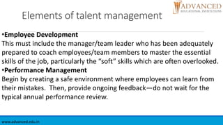Elements of talent management
www.advanced.edu.in
•Employee Development
This must include the manager/team leader who has been adequately
prepared to coach employees/team members to master the essential
skills of the job, particularly the “soft” skills which are often overlooked.
•Performance Management
Begin by creating a safe environment where employees can learn from
their mistakes. Then, provide ongoing feedback—do not wait for the
typical annual performance review.
 