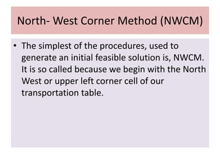 North- West Corner Method (NWCM)
• The simplest of the procedures, used to
generate an initial feasible solution is, NWCM.
It is so called because we begin with the North
West or upper left corner cell of our
transportation table.
 