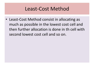 Least-Cost Method
• Least-Cost Method consist in allocating as
much as possible in the lowest cost cell and
then further allocation is done in th cell with
second lowest cost cell and so on.
 
