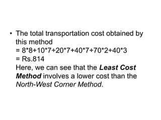 • The total transportation cost obtained by
this method
= 8*8+10*7+20*7+40*7+70*2+40*3
= Rs.814
Here, we can see that the Least Cost
Method involves a lower cost than the
North-West Corner Method.
 