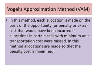 Vogel’s Approximation Method (VAM)
• In this method, each allocation is made on the
basis of the opportunity (or penalty or extra)
cost that would have been incurred if
allocations in certain cells with minimum unit
transportation cost were missed. In this
method allocations are made so thet the
penalty cost is minimized.
 