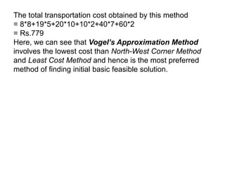The total transportation cost obtained by this method
= 8*8+19*5+20*10+10*2+40*7+60*2
= Rs.779
Here, we can see that Vogel’s Approximation Method
involves the lowest cost than North-West Corner Method
and Least Cost Method and hence is the most preferred
method of finding initial basic feasible solution.
 