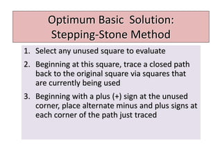 Optimum Basic Solution:
Stepping-Stone Method
1. Select any unused square to evaluate
2. Beginning at this square, trace a closed path
back to the original square via squares that
are currently being used
3. Beginning with a plus (+) sign at the unused
corner, place alternate minus and plus signs at
each corner of the path just traced
 