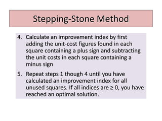 Stepping-Stone Method
4. Calculate an improvement index by first
adding the unit-cost figures found in each
square containing a plus sign and subtracting
the unit costs in each square containing a
minus sign
5. Repeat steps 1 though 4 until you have
calculated an improvement index for all
unused squares. If all indices are ≥ 0, you have
reached an optimal solution.
 