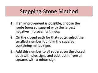 Stepping-Stone Method
1. If an improvement is possible, choose the
route (unused square) with the largest
negative improvement index
2. On the closed path for that route, select the
smallest number found in the squares
containing minus signs
3. Add this number to all squares on the closed
path with plus signs and subtract it from all
squares with a minus sign
 