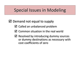 Special Issues in Modeling
 Demand not equal to supply
 Called an unbalanced problem
 Common situation in the real world
 Resolved by introducing dummy sources
or dummy destinations as necessary with
cost coefficients of zero
 