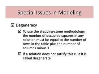 Special Issues in Modeling
 Degeneracy
 To use the stepping-stone methodology,
the number of occupied squares in any
solution must be equal to the number of
rows in the table plus the number of
columns minus 1
 If a solution does not satisfy this rule it is
called degenerate
 