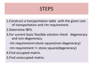 STEPS
1.Construct a transportation table with the given cost
of transportation and rim requirement.
2.Determine IBFS.
3.For current basic feasible solution check degeneracy
and non-degeneracy.
rim requirement=stone square(non-degeneracy)
rim requirement != stone square(degeneracy)
4.Find occupied matrix.
5.Find unoccupied matrix.
 