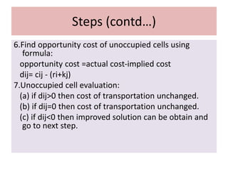 Steps (contd…)
6.Find opportunity cost of unoccupied cells using
formula:
opportunity cost =actual cost-implied cost
dij= cij - (ri+kj)
7.Unoccupied cell evaluation:
(a) if dij>0 then cost of transportation unchanged.
(b) if dij=0 then cost of transportation unchanged.
(c) if dij<0 then improved solution can be obtain and
go to next step.
 