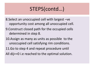 STEPS(contd…)
8.Select an unoccupied cell with largest –ve
opportunity cost among all unoccupied cell.
9.Construct closed path for the occupied cells
determined in step 8.
10.Assign as many as units as possible to the
unoccupied cell satisfying rim conditions.
11.Go to step 4 and repeat procedure until
All dij>=0 i.e reached to the optimal solution.
 