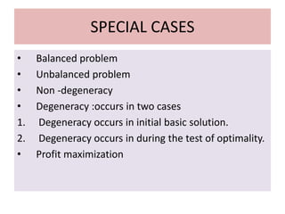 SPECIAL CASES
• Balanced problem
• Unbalanced problem
• Non -degeneracy
• Degeneracy :occurs in two cases
1. Degeneracy occurs in initial basic solution.
2. Degeneracy occurs in during the test of optimality.
• Profit maximization
 