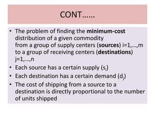 CONT……
• The problem of finding the minimum-cost
distribution of a given commodity
from a group of supply centers (sources) i=1,…,m
to a group of receiving centers (destinations)
j=1,…,n
• Each source has a certain supply (si)
• Each destination has a certain demand (dj)
• The cost of shipping from a source to a
destination is directly proportional to the number
of units shipped
 