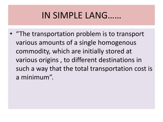 IN SIMPLE LANG……
• “The transportation problem is to transport
various amounts of a single homogenous
commodity, which are initially stored at
various origins , to different destinations in
such a way that the total transportation cost is
a minimum”.
 