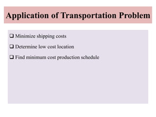Application of Transportation Problem
 Minimize shipping costs
 Determine low cost location
 Find minimum cost production schedule
 