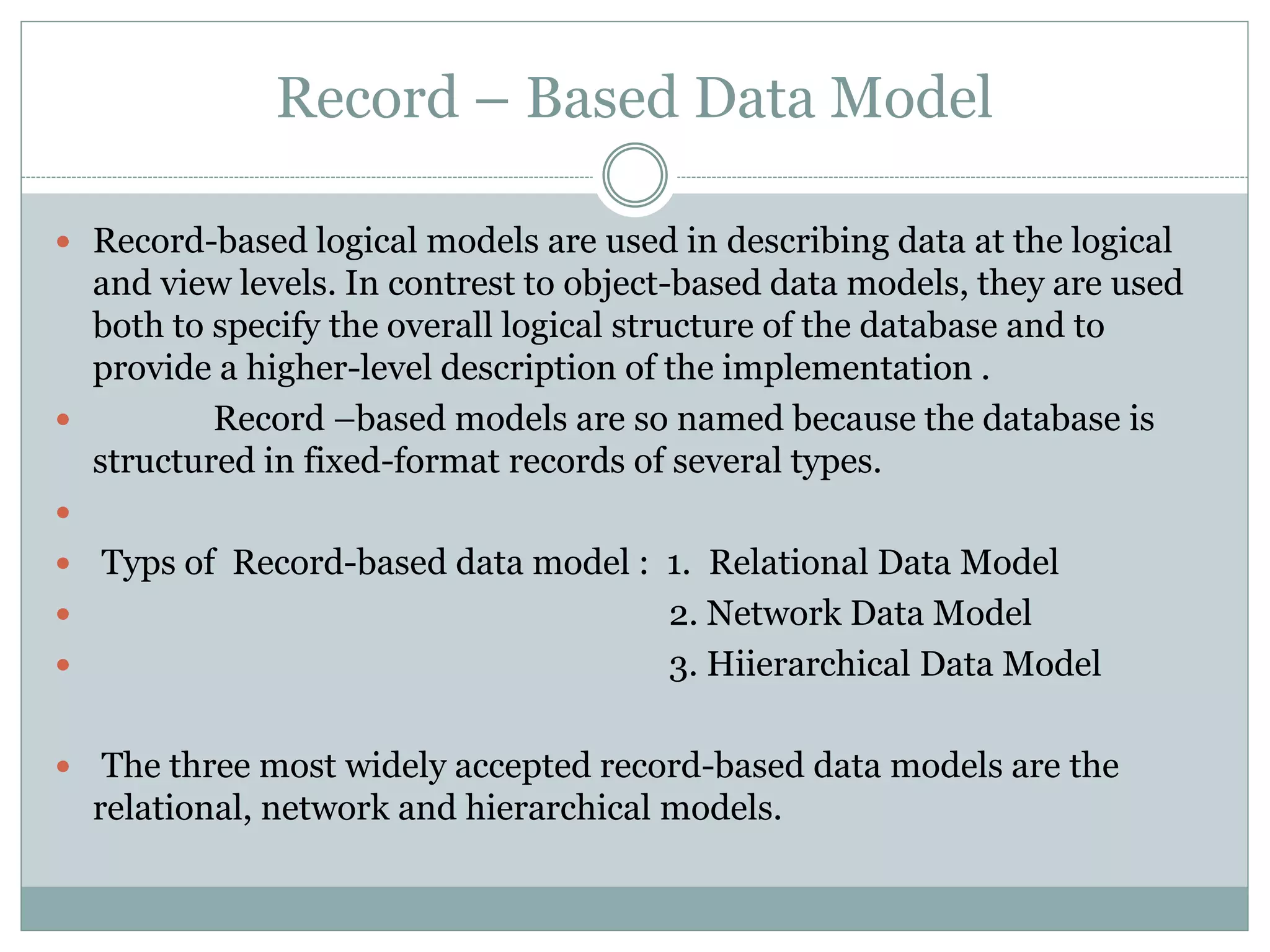 Record – Based Data Model
 Record-based logical models are used in describing data at the logical
and view levels. In contrest to object-based data models, they are used
both to specify the overall logical structure of the database and to
provide a higher-level description of the implementation .
 Record –based models are so named because the database is
structured in fixed-format records of several types.

 Typs of Record-based data model : 1. Relational Data Model
 2. Network Data Model
 3. Hiierarchical Data Model
 The three most widely accepted record-based data models are the
relational, network and hierarchical models.
 