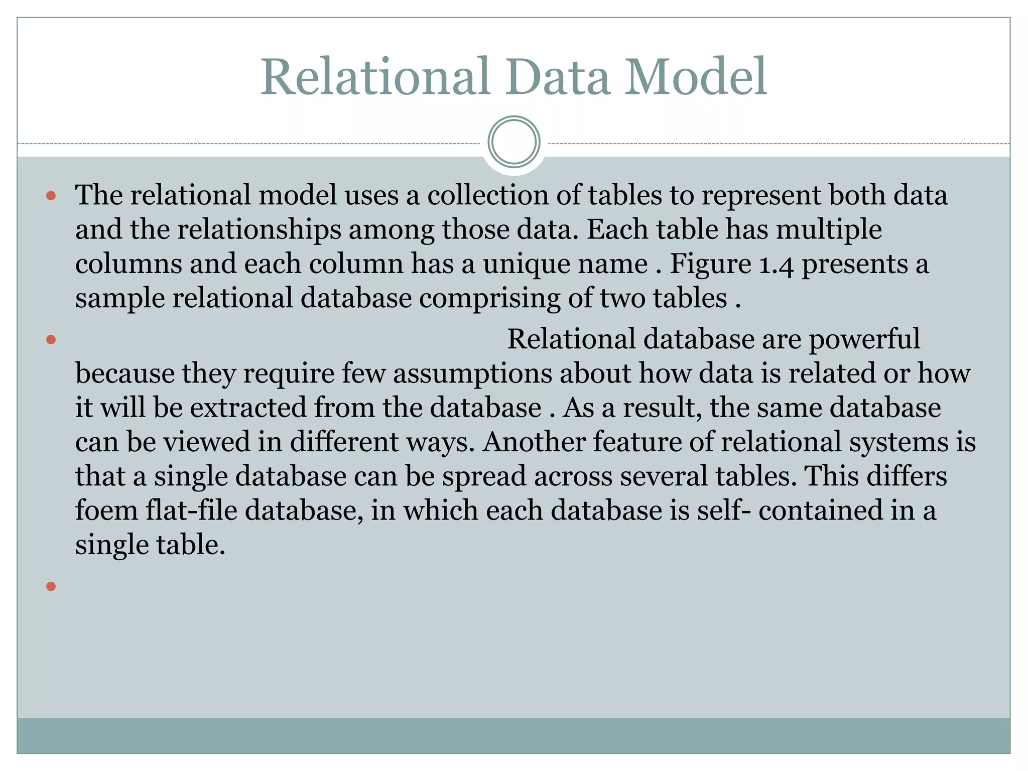  The relational model uses a collection of tables to represent both data
and the relationships among those data. Each table has multiple
columns and each column has a unique name . Figure 1.4 presents a
sample relational database comprising of two tables .
 Relational database are powerful
because they require few assumptions about how data is related or how
it will be extracted from the database . As a result, the same database
can be viewed in different ways. Another feature of relational systems is
that a single database can be spread across several tables. This differs
foem flat-file database, in which each database is self- contained in a
single table.

Relational Data Model
 