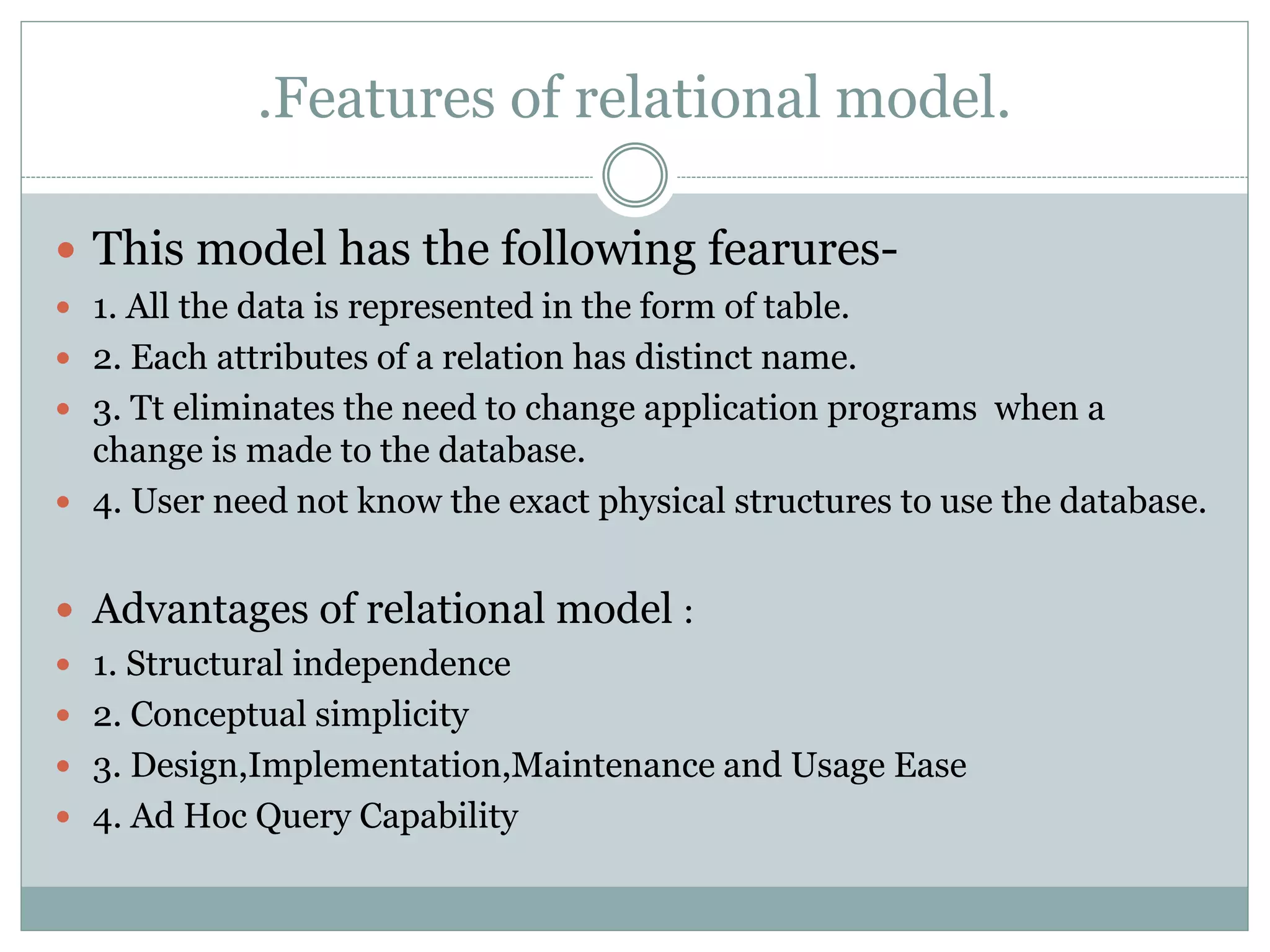 .Features of relational model.
 This model has the following fearures-
 1. All the data is represented in the form of table.
 2. Each attributes of a relation has distinct name.
 3. Tt eliminates the need to change application programs when a
change is made to the database.
 4. User need not know the exact physical structures to use the database.
 Advantages of relational model :
 1. Structural independence
 2. Conceptual simplicity
 3. Design,Implementation,Maintenance and Usage Ease
 4. Ad Hoc Query Capability
 