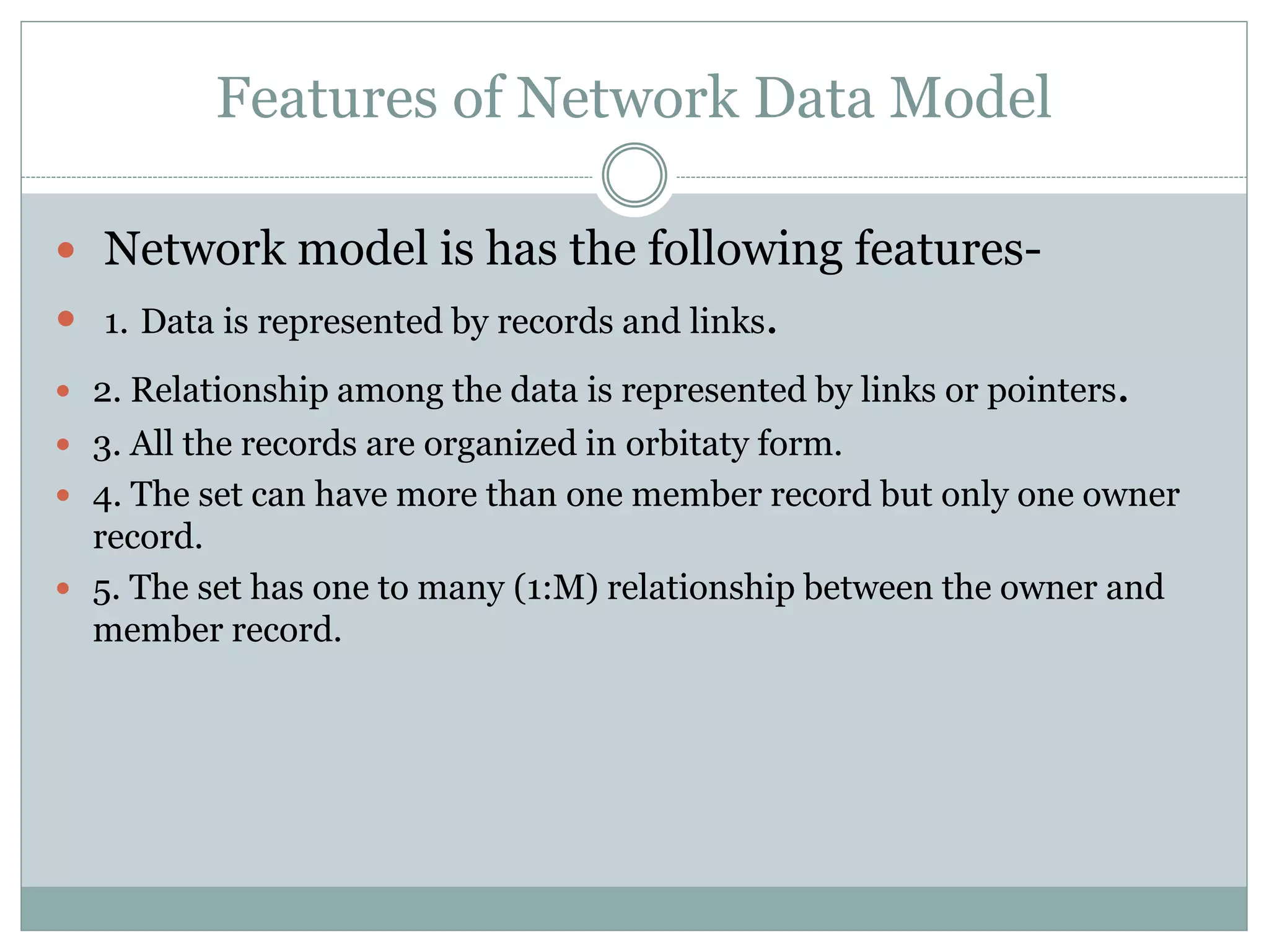 Features of Network Data Model
 Network model is has the following features-
 1. Data is represented by records and links.
 2. Relationship among the data is represented by links or pointers.
 3. All the records are organized in orbitaty form.
 4. The set can have more than one member record but only one owner
record.
 5. The set has one to many (1:M) relationship between the owner and
member record.
 