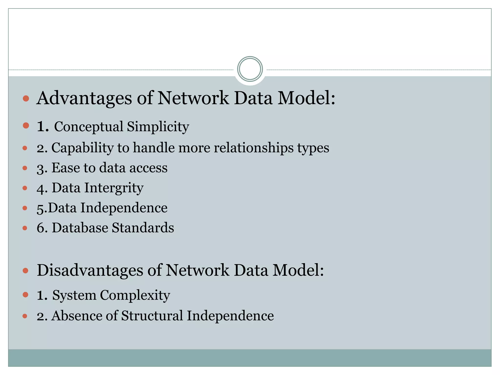  Advantages of Network Data Model:
 1. Conceptual Simplicity
 2. Capability to handle more relationships types
 3. Ease to data access
 4. Data Intergrity
 5.Data Independence
 6. Database Standards
 Disadvantages of Network Data Model:
 1. System Complexity
 2. Absence of Structural Independence
 