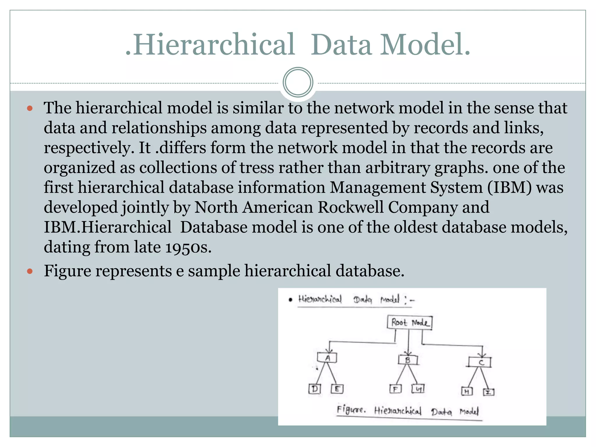  The hierarchical model is similar to the network model in the sense that
data and relationships among data represented by records and links,
respectively. It .differs form the network model in that the records are
organized as collections of tress rather than arbitrary graphs. one of the
first hierarchical database information Management System (IBM) was
developed jointly by North American Rockwell Company and
IBM.Hierarchical Database model is one of the oldest database models,
dating from late 1950s.
 Figure represents e sample hierarchical database.
.Hierarchical Data Model.
 