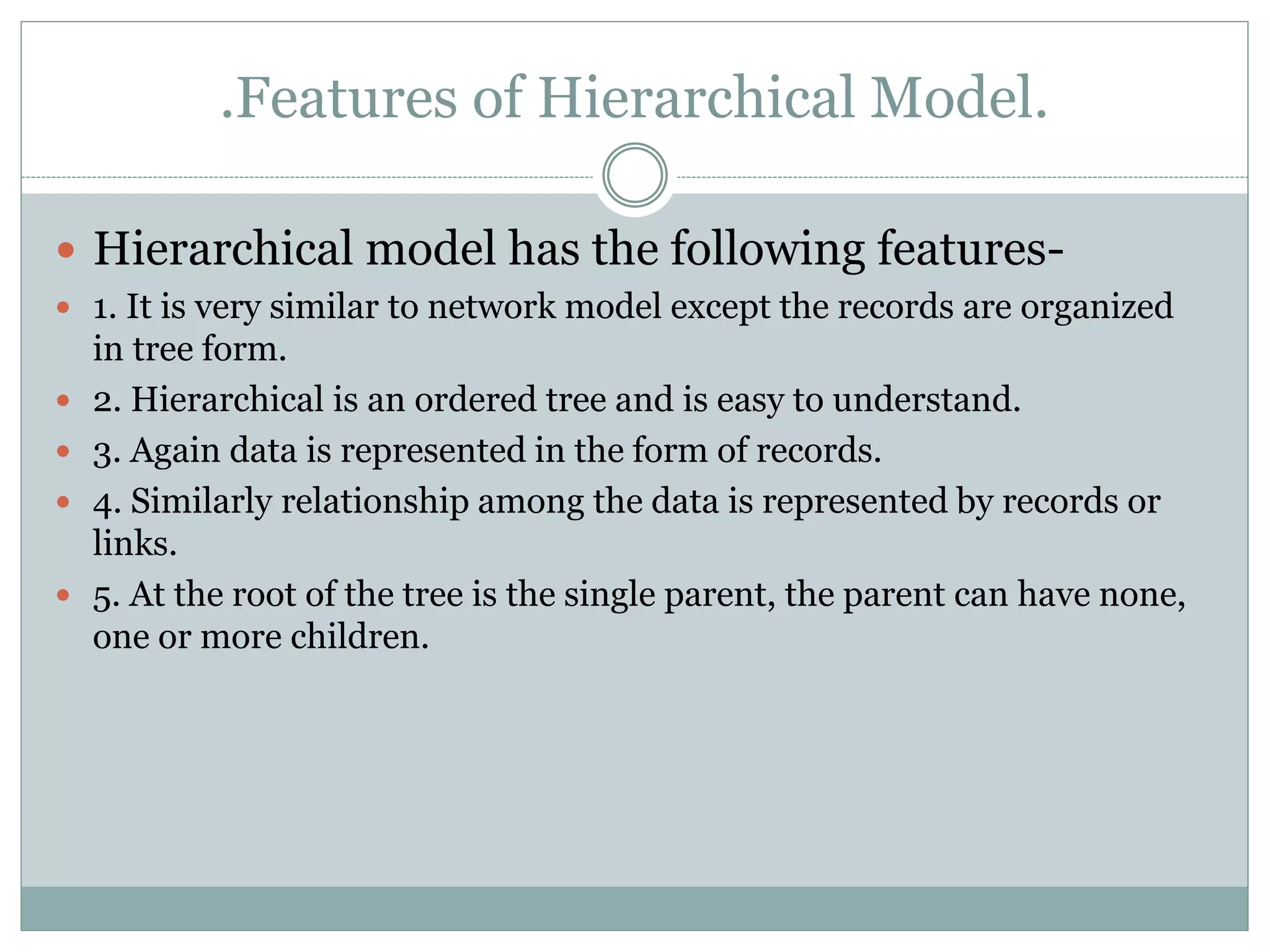 .Features of Hierarchical Model.
 Hierarchical model has the following features-
 1. It is very similar to network model except the records are organized
in tree form.
 2. Hierarchical is an ordered tree and is easy to understand.
 3. Again data is represented in the form of records.
 4. Similarly relationship among the data is represented by records or
links.
 5. At the root of the tree is the single parent, the parent can have none,
one or more children.
 