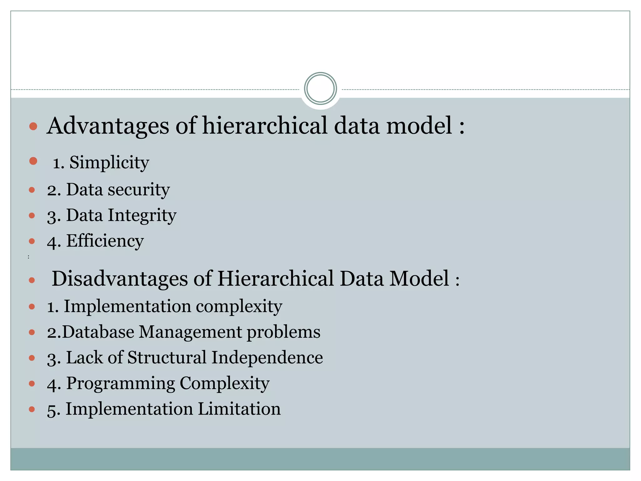  Advantages of hierarchical data model :
 1. Simplicity
 2. Data security
 3. Data Integrity
 4. Efficiency
:
 Disadvantages of Hierarchical Data Model :
 1. Implementation complexity
 2.Database Management problems
 3. Lack of Structural Independence
 4. Programming Complexity
 5. Implementation Limitation
 