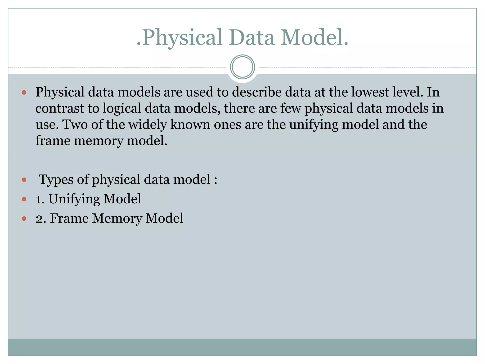 .Physical Data Model.
 Physical data models are used to describe data at the lowest level. In
contrast to logical data models, there are few physical data models in
use. Two of the widely known ones are the unifying model and the
frame memory model.
 Types of physical data model :
 1. Unifying Model
 2. Frame Memory Model
 