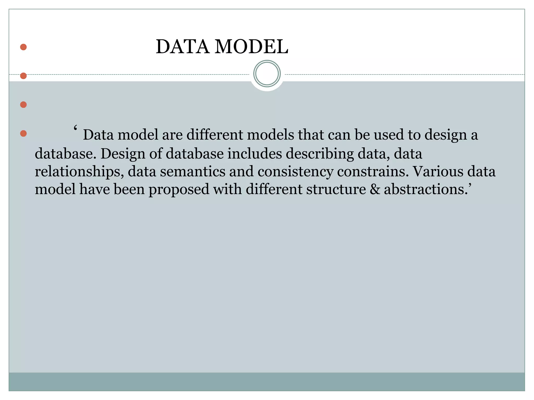  DATA MODEL


 ‘ Data model are different models that can be used to design a
database. Design of database includes describing data, data
relationships, data semantics and consistency constrains. Various data
model have been proposed with different structure & abstractions.’
 