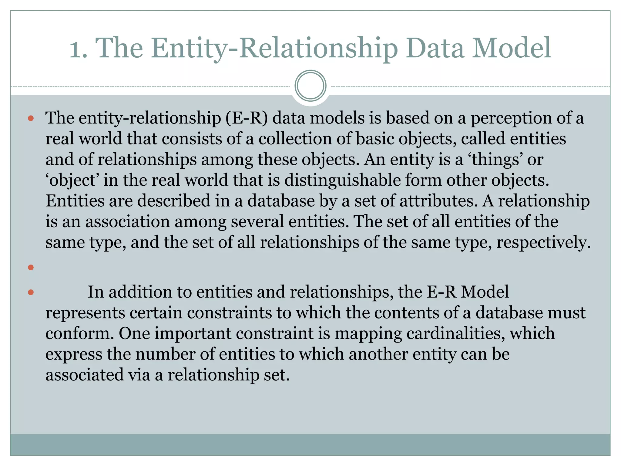 1. The Entity-Relationship Data Model
 The entity-relationship (E-R) data models is based on a perception of a
real world that consists of a collection of basic objects, called entities
and of relationships among these objects. An entity is a ‘things’ or
‘object’ in the real world that is distinguishable form other objects.
Entities are described in a database by a set of attributes. A relationship
is an association among several entities. The set of all entities of the
same type, and the set of all relationships of the same type, respectively.

 In addition to entities and relationships, the E-R Model
represents certain constraints to which the contents of a database must
conform. One important constraint is mapping cardinalities, which
express the number of entities to which another entity can be
associated via a relationship set.
 
