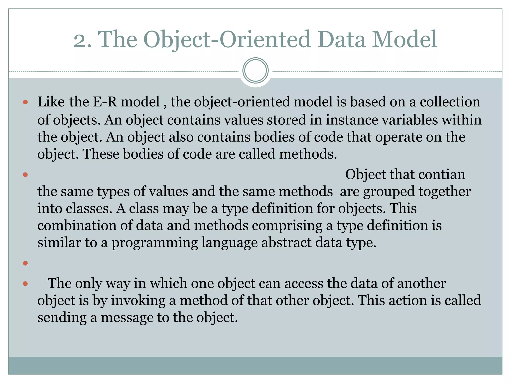 2. The Object-Oriented Data Model
 Like the E-R model , the object-oriented model is based on a collection
of objects. An object contains values stored in instance variables within
the object. An object also contains bodies of code that operate on the
object. These bodies of code are called methods.
 Object that contian
the same types of values and the same methods are grouped together
into classes. A class may be a type definition for objects. This
combination of data and methods comprising a type definition is
similar to a programming language abstract data type.

 The only way in which one object can access the data of another
object is by invoking a method of that other object. This action is called
sending a message to the object.
 