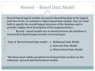 Record – Based Data Model
 Record-based logical models are used in describing data at the logical
and view levels. In contrest to object-based data models, they are used
both to specify the overall logical structure of the database and to
provide a higher-level description of the implementation .
 Record –based models are so named because the database is
structured in fixed-format records of several types.

 Typs of Record-based data model : 1. Relational Data Model
 2. Network Data Model
 3. Hiierarchical Data Model
 The three most widely accepted record-based data models are the
relational, network and hierarchical models.
 