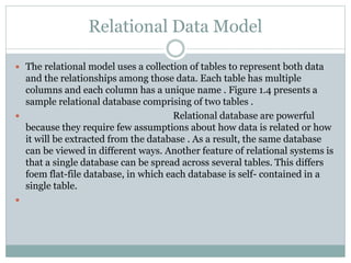 The relational model uses a collection of tables to represent both data
and the relationships among those data. Each table has multiple
columns and each column has a unique name . Figure 1.4 presents a
sample relational database comprising of two tables .
 Relational database are powerful
because they require few assumptions about how data is related or how
it will be extracted from the database . As a result, the same database
can be viewed in different ways. Another feature of relational systems is
that a single database can be spread across several tables. This differs
foem flat-file database, in which each database is self- contained in a
single table.

Relational Data Model
 