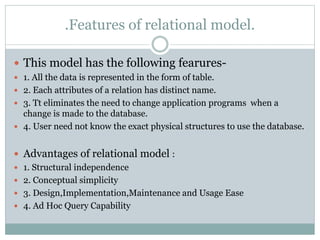 .Features of relational model.
 This model has the following fearures-
 1. All the data is represented in the form of table.
 2. Each attributes of a relation has distinct name.
 3. Tt eliminates the need to change application programs when a
change is made to the database.
 4. User need not know the exact physical structures to use the database.
 Advantages of relational model :
 1. Structural independence
 2. Conceptual simplicity
 3. Design,Implementation,Maintenance and Usage Ease
 4. Ad Hoc Query Capability
 