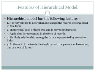 .Features of Hierarchical Model.
 Hierarchical model has the following features-
 1. It is very similar to network model except the records are organized
in tree form.
 2. Hierarchical is an ordered tree and is easy to understand.
 3. Again data is represented in the form of records.
 4. Similarly relationship among the data is represented by records or
links.
 5. At the root of the tree is the single parent, the parent can have none,
one or more children.
 